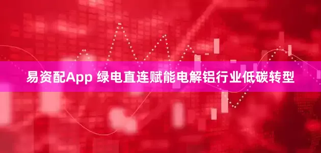 易资配App 绿电直连赋能电解铝行业低碳转型