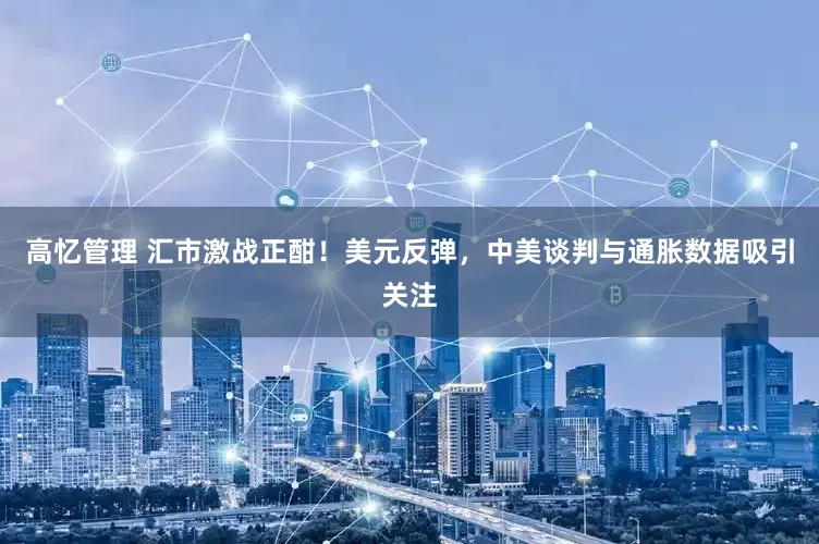 高忆管理 汇市激战正酣！美元反弹，中美谈判与通胀数据吸引关注