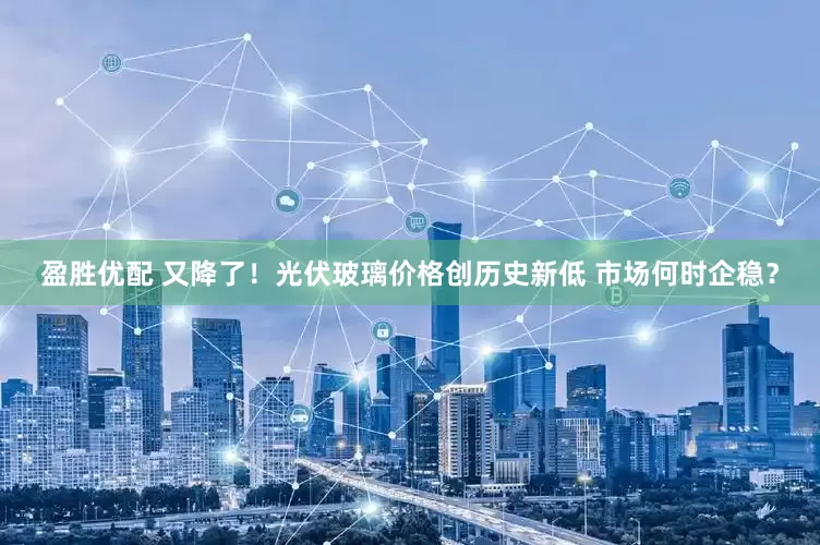 盈胜优配 又降了！光伏玻璃价格创历史新低 市场何时企稳？