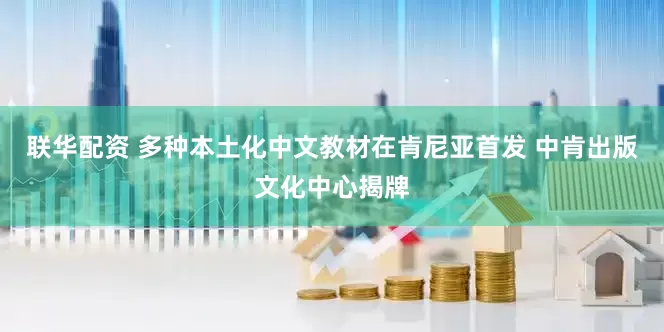 联华配资 多种本土化中文教材在肯尼亚首发 中肯出版文化中心揭牌