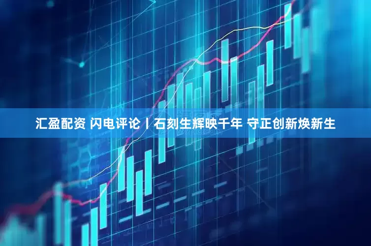 汇盈配资 闪电评论丨石刻生辉映千年 守正创新焕新生