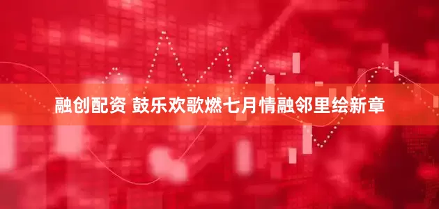 融创配资 鼓乐欢歌燃七月情融邻里绘新章