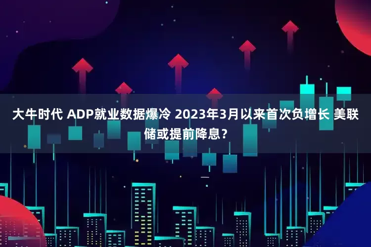 大牛时代 ADP就业数据爆冷 2023年3月以来首次负增长 美联储或提前降息？