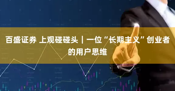 百盛证券 上观碰碰头｜一位“长期主义”创业者的用户思维
