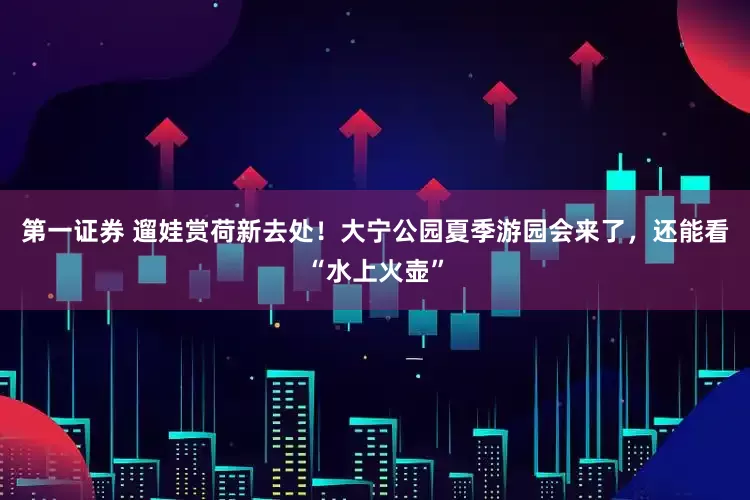 第一证券 遛娃赏荷新去处！大宁公园夏季游园会来了，还能看“水上火壶”