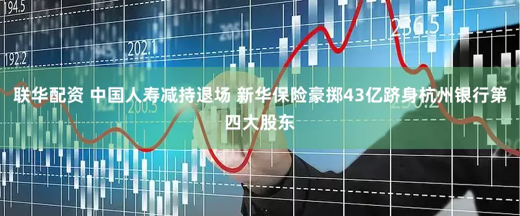 联华配资 中国人寿减持退场 新华保险豪掷43亿跻身杭州银行第四大股东