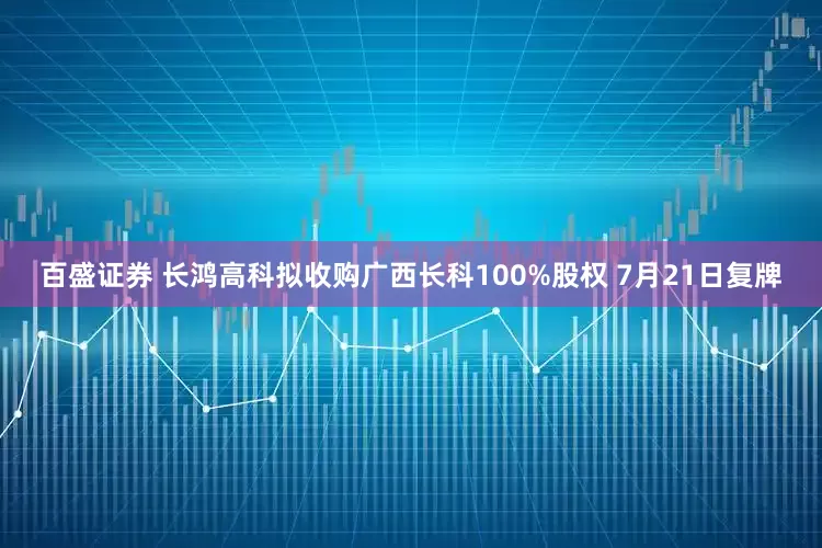 百盛证券 长鸿高科拟收购广西长科100%股权 7月21日复牌