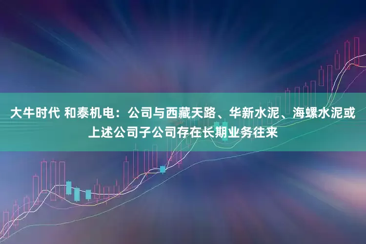 大牛时代 和泰机电：公司与西藏天路、华新水泥、海螺水泥或上述公司子公司存在长期业务往来