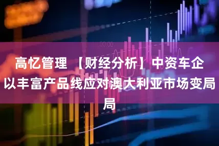 高忆管理 【财经分析】中资车企以丰富产品线应对澳大利亚市场变局