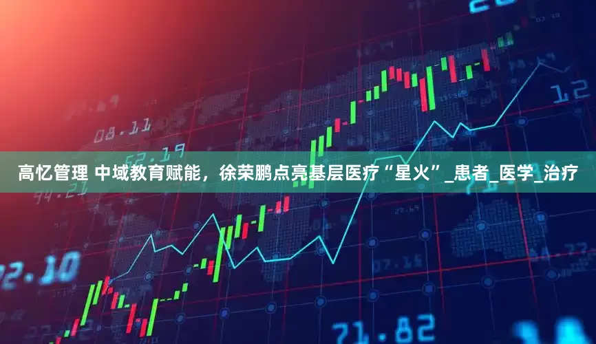 高忆管理 中域教育赋能，徐荣鹏点亮基层医疗“星火”_患者_医学_治疗
