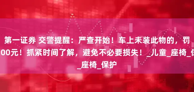 第一证券 交警提醒：严查开始！车上未装此物的，罚款200元！抓紧时间了解，避免不必要损失！_儿童_座椅_保护